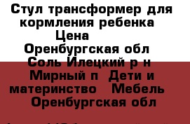 Стул-трансформер для кормления ребенка › Цена ­ 600 - Оренбургская обл., Соль-Илецкий р-н, Мирный п. Дети и материнство » Мебель   . Оренбургская обл.